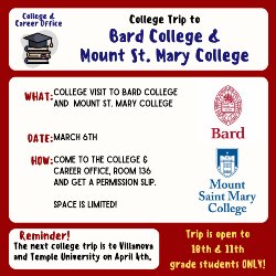 College & Career Office. College Trip to Bard College & Mount St. Mary College. What: College visit to Bard College & Mount St. Mary College. Date: March 6th How: Come to the college and Career Office, Room 136 and get a permission slip. Space is Limited! Reminder the next college trip is to Villanova and Temple University on April 4th. Trip is open to 10th & 11th grade students Only
